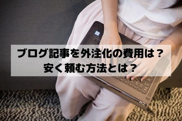 ブログ記事を外注するときの費用は？安く頼む方法とは？